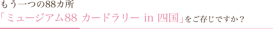もう一つの88ヵ所　「ミュージアム88 カードラリー in 四国」をご存知ですか？