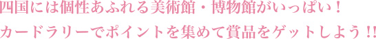 四国には個性あふれる美術館・博物館がいっぱい!
カードラリーでポイントを集めて賞品をゲットしよう!！